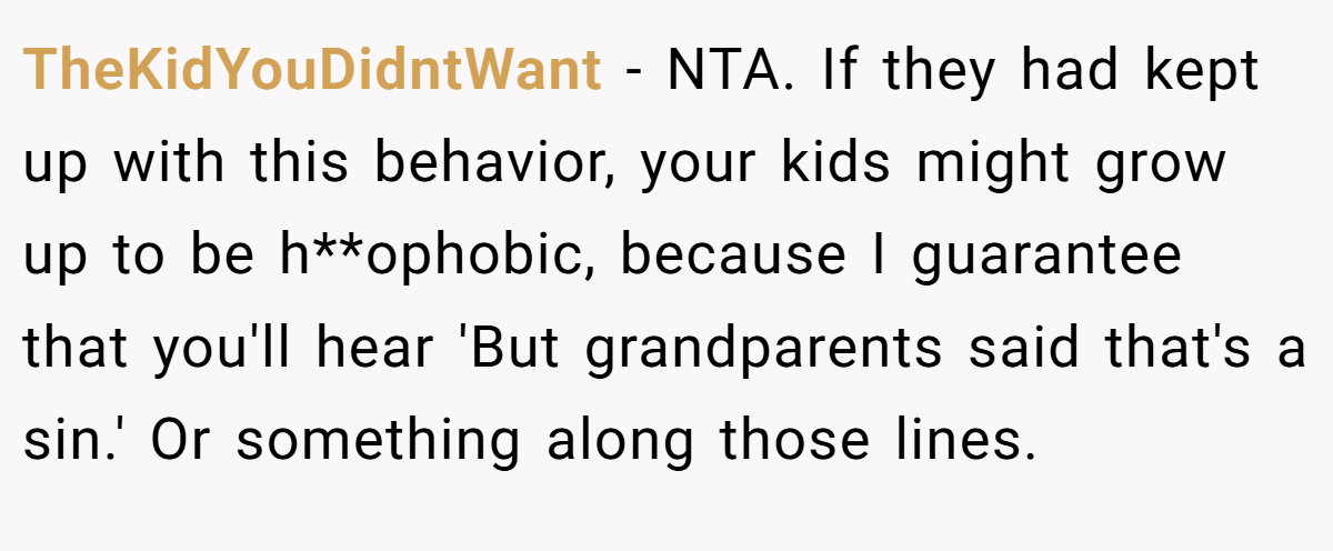 TheKidYouDidntWant − NTA. If they had kept up with this behavior, your kids might grow up to be h**ophobic, because I guarantee that you'll hear 'But grandparents said that's a sin.' Or something along those lines.