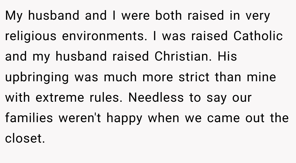 My husband and I were both raised in very religious environments. I was raised Catholic and my husband raised Christian. His upbringing was much more strict than mine with extreme rules. Needless to say our families weren't happy when we came out the closet.