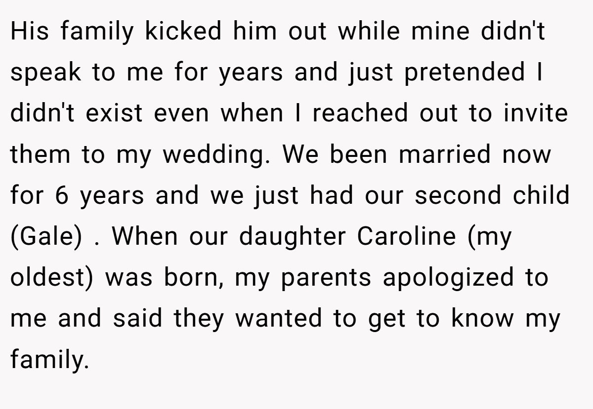 His family kicked him out while mine didn't speak to me for years and just pretended I didn't exist even when I reached out to invite them to my wedding. We been married now for 6 years and we just had our second child (Gale) . When our daughter Caroline (my oldest) was born, my parents apologized to me and said they wanted to get to know my family.