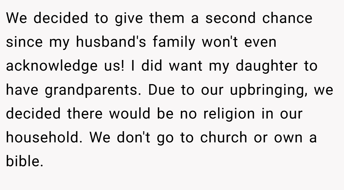 We decided to give them a second chance since my husband's family won't even acknowledge us! I did want my daughter to have grandparents. Due to our upbringing, we decided there would be no religion in our household. We don't go to church or own a bible.