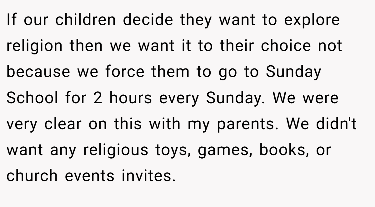 If our children decide they want to explore religion then we want it to their choice not because we force them to go to Sunday School for 2 hours every Sunday. We were very clear on this with my parents. We didn't want any religious toys, games, books, or church events invites.