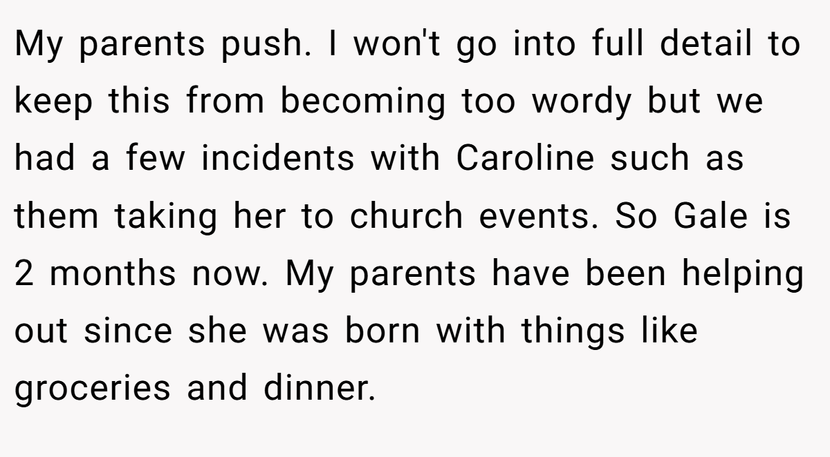 My parents push. I won't go into full detail to keep this from becoming too wordy but we had a few incidents with Caroline such as them taking her to church events. So Gale is 2 months now. My parents have been helping out since she was born with things like groceries and dinner.