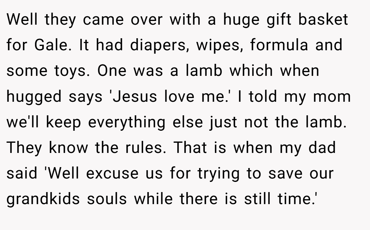 Well they came over with a huge gift basket for Gale. It had diapers, wipes, formula and some toys. One was a lamb which when hugged says 'Jesus love me.' I told my mom we'll keep everything else just not the lamb. They know the rules. That is when my dad said 'Well excuse us for trying to save our grandkids souls while there is still time.'