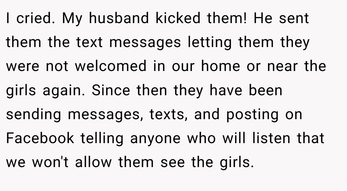 I cried. My husband kicked them! He sent them the text messages letting them they were not welcomed in our home or near the girls again. Since then they have been sending messages, texts, and posting on Facebook telling anyone who will listen that we won't allow them see the girls.