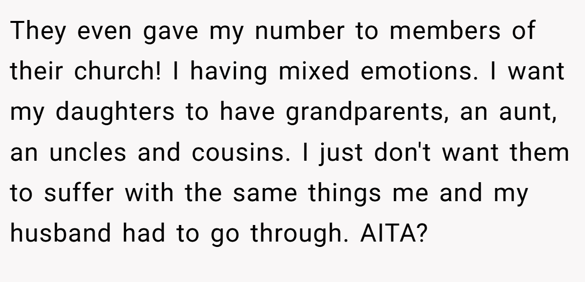 They even gave my number to members of their church! I having mixed emotions. I want my daughters to have grandparents, an aunt, an uncles and cousins. I just don't want them to suffer with the same things me and my husband had to go through. AITA?