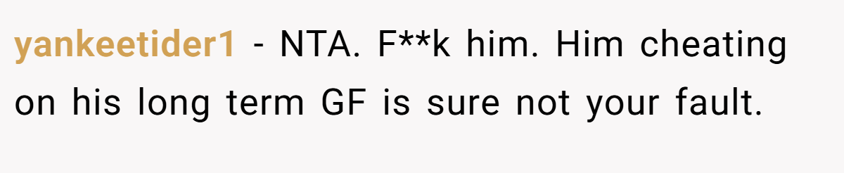 yankeetider1 − NTA. F**k him. Him cheating on his long term GF is sure not your fault.