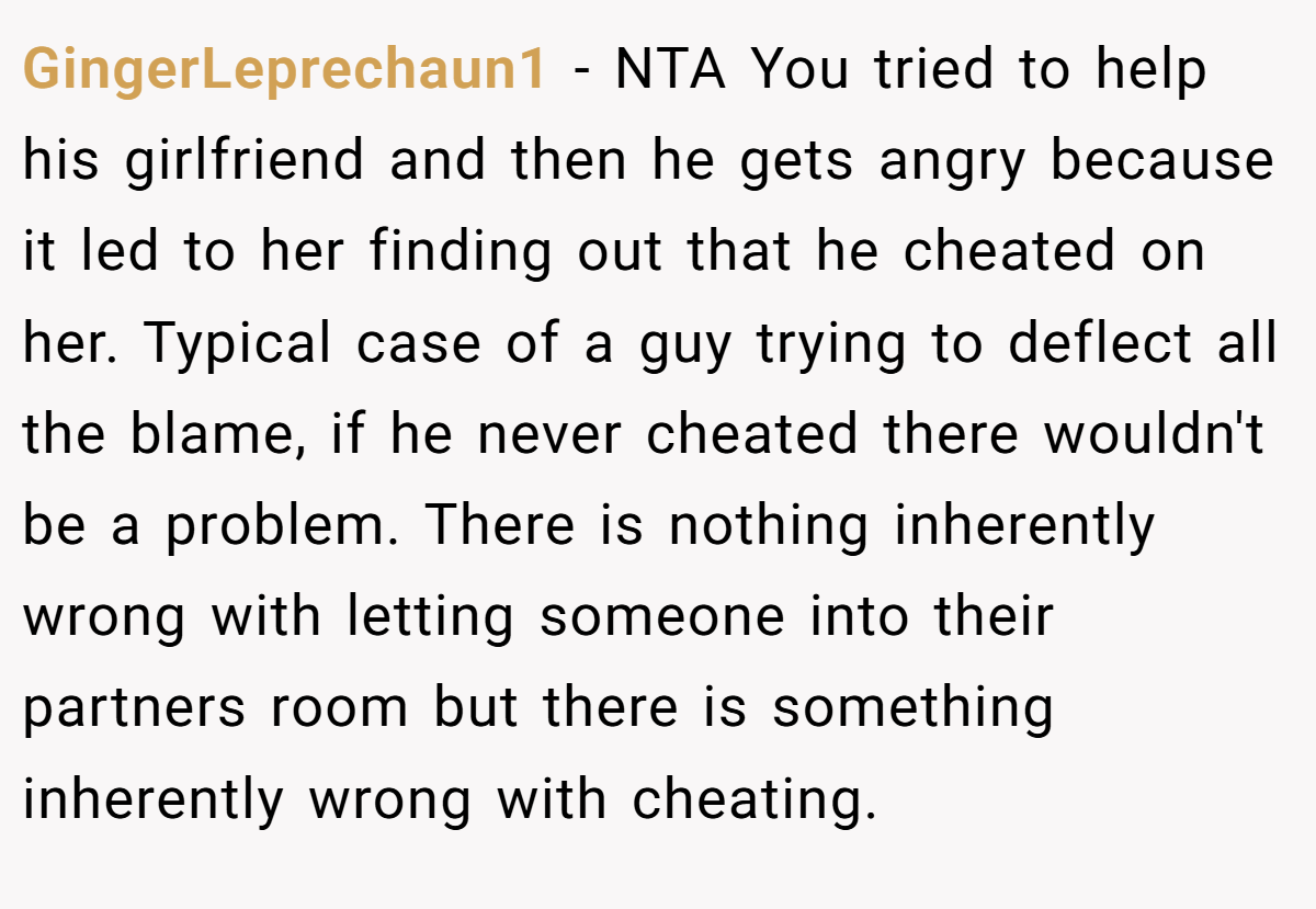 GingerLeprechaun1 − NTA You tried to help his girlfriend and then he gets angry because it led to her finding out that he cheated on her. Typical case of a guy trying to deflect all the blame, if he never cheated there wouldn't be a problem. There is nothing inherently wrong with letting someone into their partners room but there is something inherently wrong with cheating.