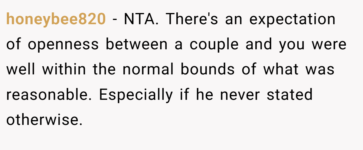 honeybee820 − NTA. There's an expectation of openness between a couple and you were well within the normal bounds of what was reasonable. Especially if he never stated otherwise.
