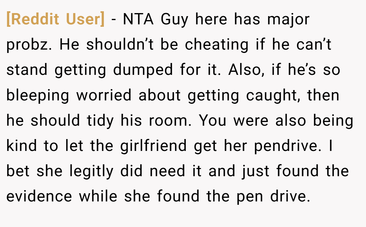 [Reddit User] − NTA Guy here has major probz. He shouldn’t be cheating if he can’t stand getting dumped for it. Also, if he’s so bleeping worried about getting caught, then he should tidy his room. You were also being kind to let the girlfriend get her pendrive. I bet she legitly did need it and just found the evidence while she found the pen drive.