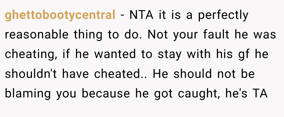 ghettobootycentral − NTA it is a perfectly reasonable thing to do. Not your fault he was cheating, if he wanted to stay with his gf he shouldn't have cheated.. He should not be blaming you because he got caught, he's TA