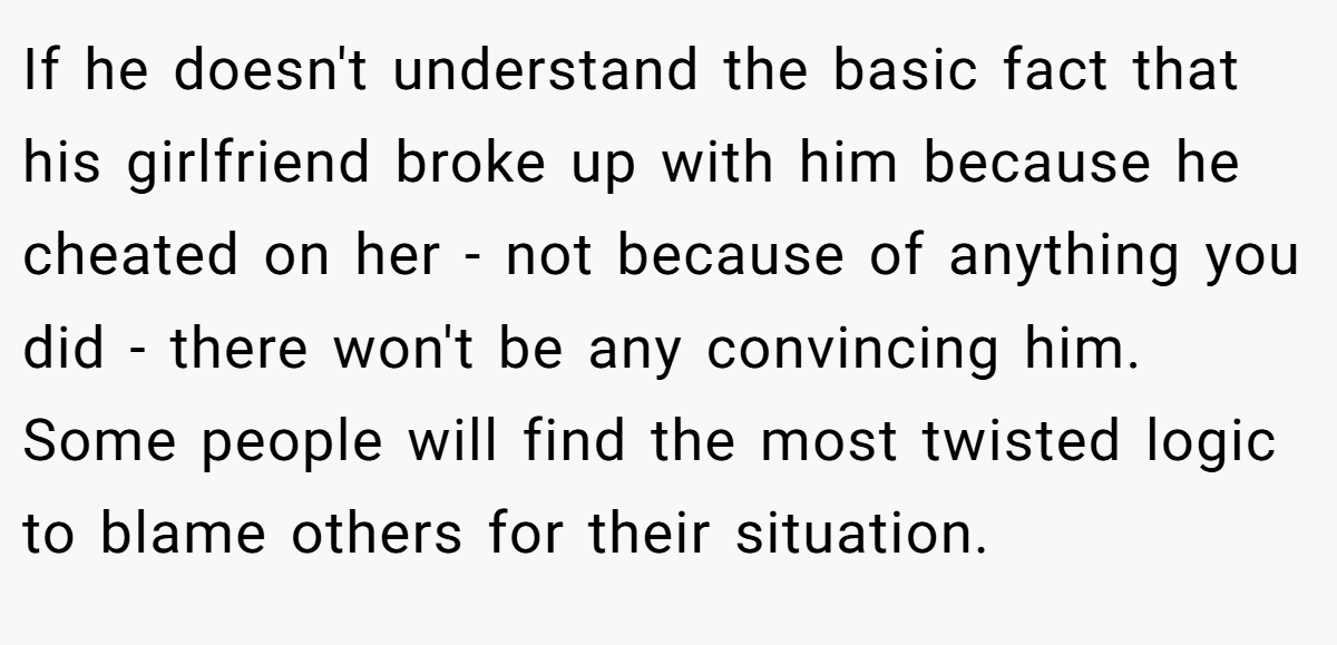 If he doesn't understand the basic fact that his girlfriend broke up with him because he cheated on her - not because of anything you did - there won't be any convincing him. Some people will find the most twisted logic to blame others for their situation.