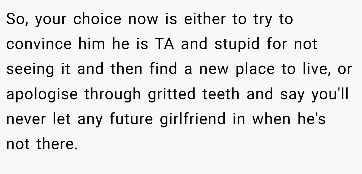 So, your choice now is either to try to convince him he is TA and stupid for not seeing it and then find a new place to live, or apologise through gritted teeth and say you'll never let any future girlfriend in when he's not there.
