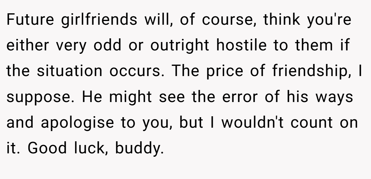 Future girlfriends will, of course, think you're either very odd or outright hostile to them if the situation occurs. The price of friendship, I suppose. He might see the error of his ways and apologise to you, but I wouldn't count on it. Good luck, buddy.