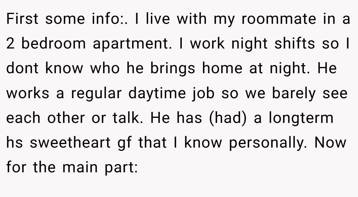 First some info:. I live with my roommate in a 2 bedroom apartment. I work night shifts so I dont know who he brings home at night. He works a regular daytime job so we barely see each other or talk. He has (had) a longterm hs sweetheart gf that I know personally. Now for the main part: