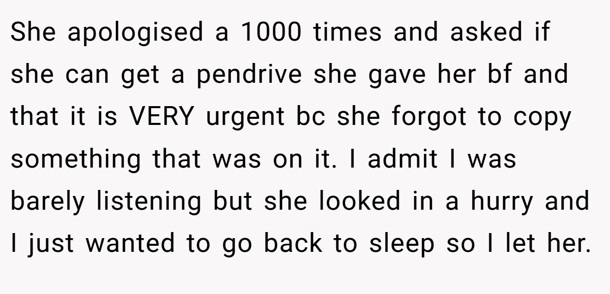 She apologised a 1000 times and asked if she can get a pendrive she gave her bf and that it is VERY urgent bc she forgot to copy something that was on it. I admit I was barely listening but she looked in a hurry and I just wanted to go back to sleep so I let her.