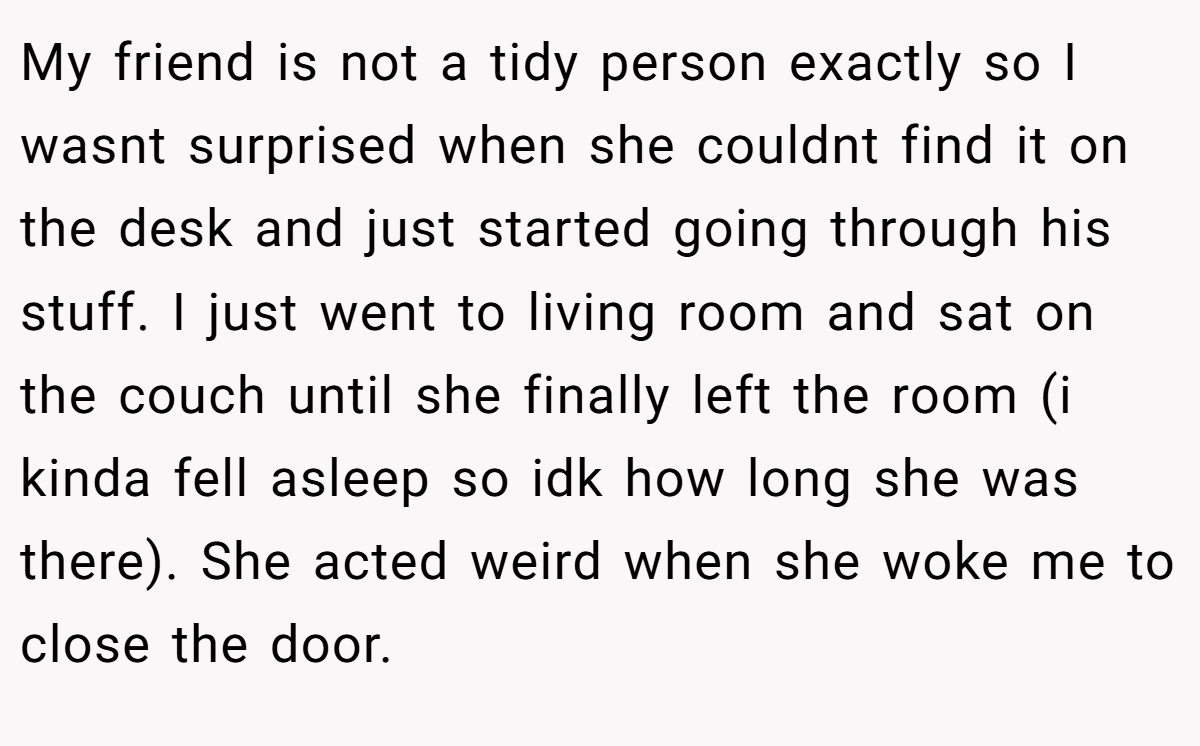 My friend is not a tidy person exactly so I wasnt surprised when she couldnt find it on the desk and just started going through his stuff. I just went to living room and sat on the couch until she finally left the room (i kinda fell asleep so idk how long she was there). She acted weird when she woke me to close the door.
