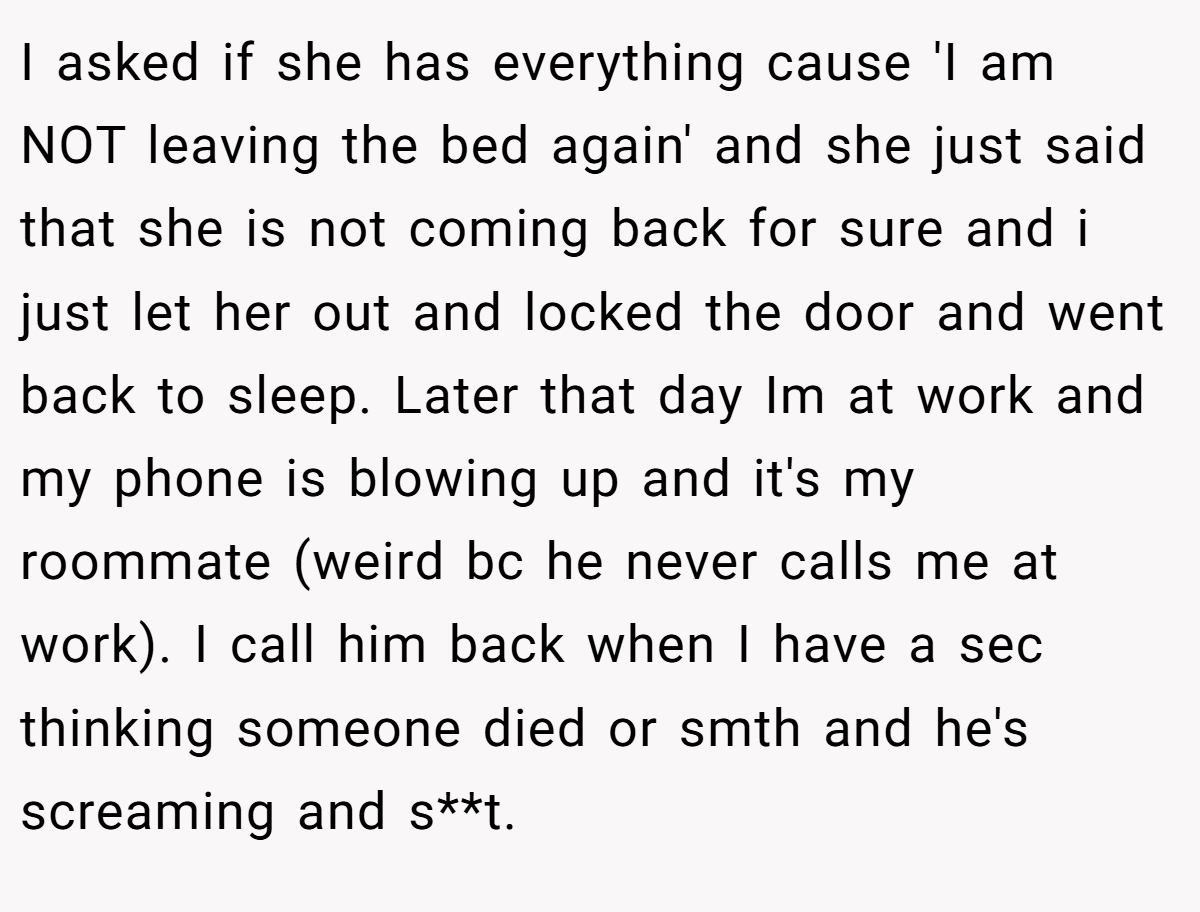I asked if she has everything cause 'I am NOT leaving the bed again' and she just said that she is not coming back for sure and i just let her out and locked the door and went back to sleep. Later that day Im at work and my phone is blowing up and it's my roommate (weird bc he never calls me at work). I call him back when I have a sec thinking someone died or smth and he's screaming and s**t.