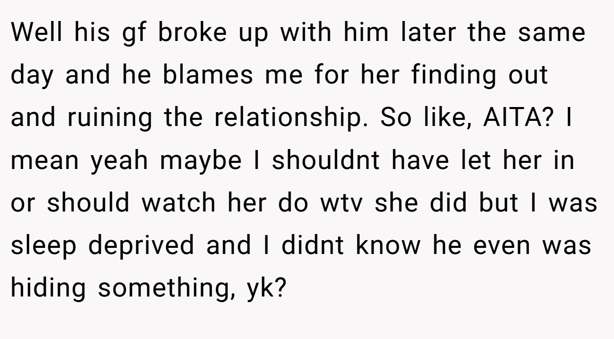 Well his gf broke up with him later the same day and he blames me for her finding out and ruining the relationship. So like, AITA? I mean yeah maybe I shouldnt have let her in or should watch her do wtv she did but I was sleep deprived and I didnt know he even was hiding something, yk?