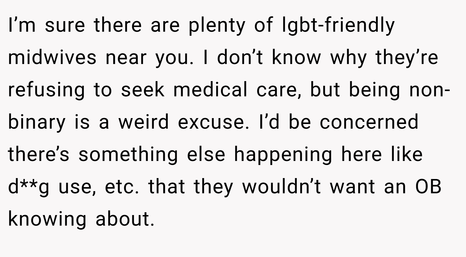 I’m sure there are plenty of lgbt-friendly midwives near you. I don’t know why they’re refusing to seek medical care, but being non-binary is a weird excuse. I’d be concerned there’s something else happening here like d**g use, etc. that they wouldn’t want an OB knowing about.