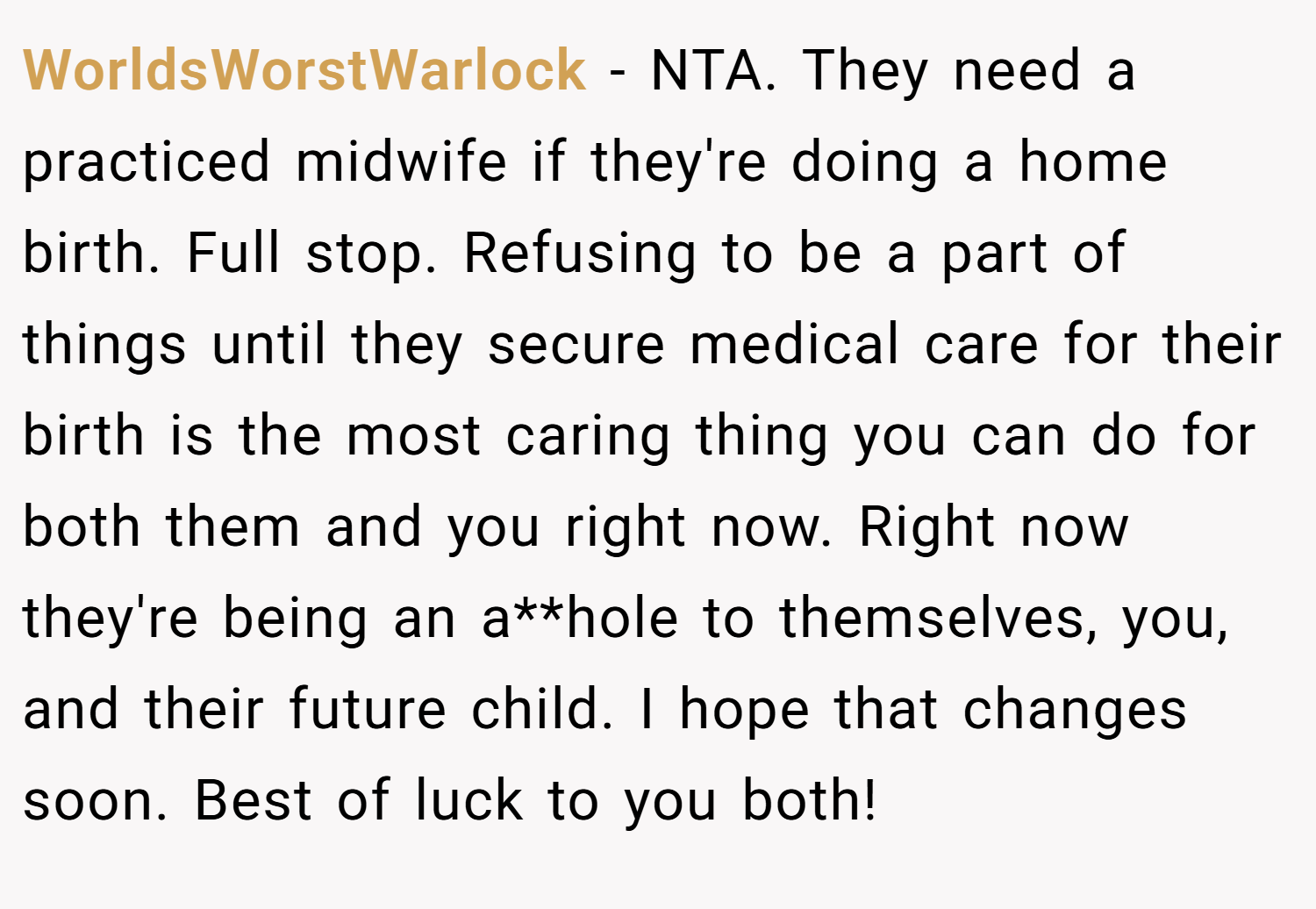 WorldsWorstWarlock − NTA. They need a practiced midwife if they're doing a home birth. Full stop. Refusing to be a part of things until they secure medical care for their birth is the most caring thing you can do for both them and you right now. Right now they're being an a**hole to themselves, you, and their future child. I hope that changes soon. Best of luck to you both!