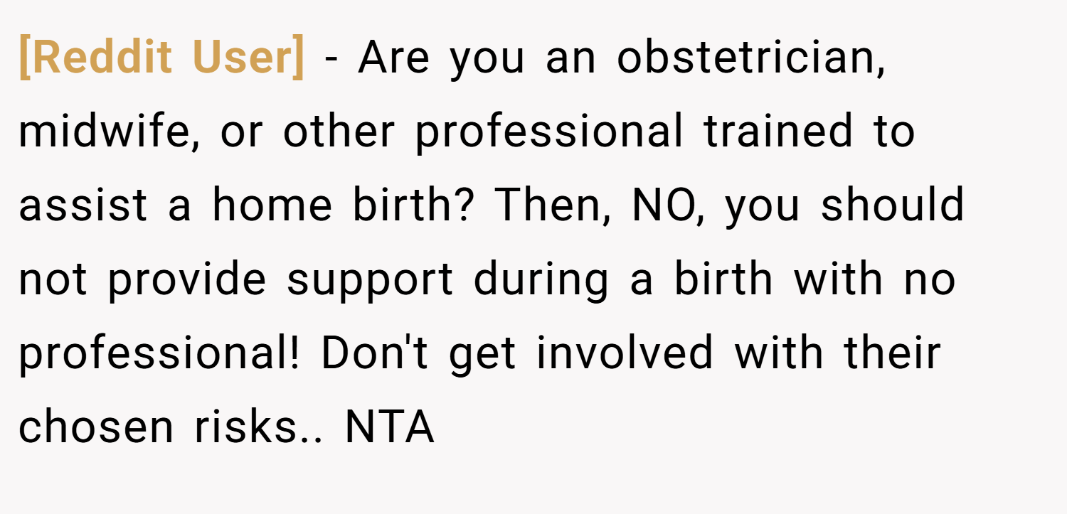 [Reddit User] − Are you an obstetrician, midwife, or other professional trained to assist a home birth? Then, NO, you should not provide support during a birth with no professional! Don't get involved with their chosen risks.. NTA