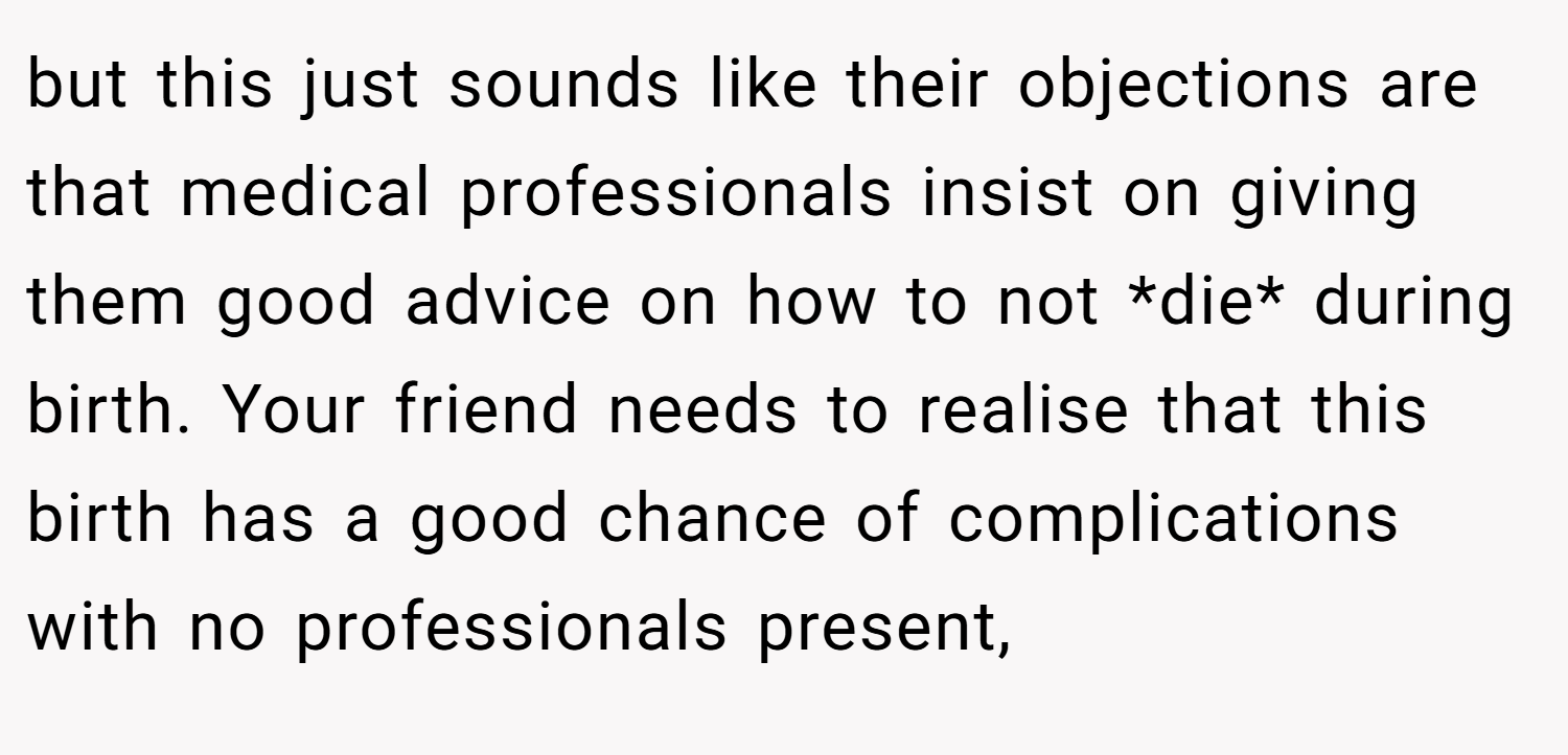 but this just sounds like their objections are that medical professionals insist on giving them good advice on how to not *die* during birth. Your friend needs to realise that this birth has a good chance of complications with no professionals present,