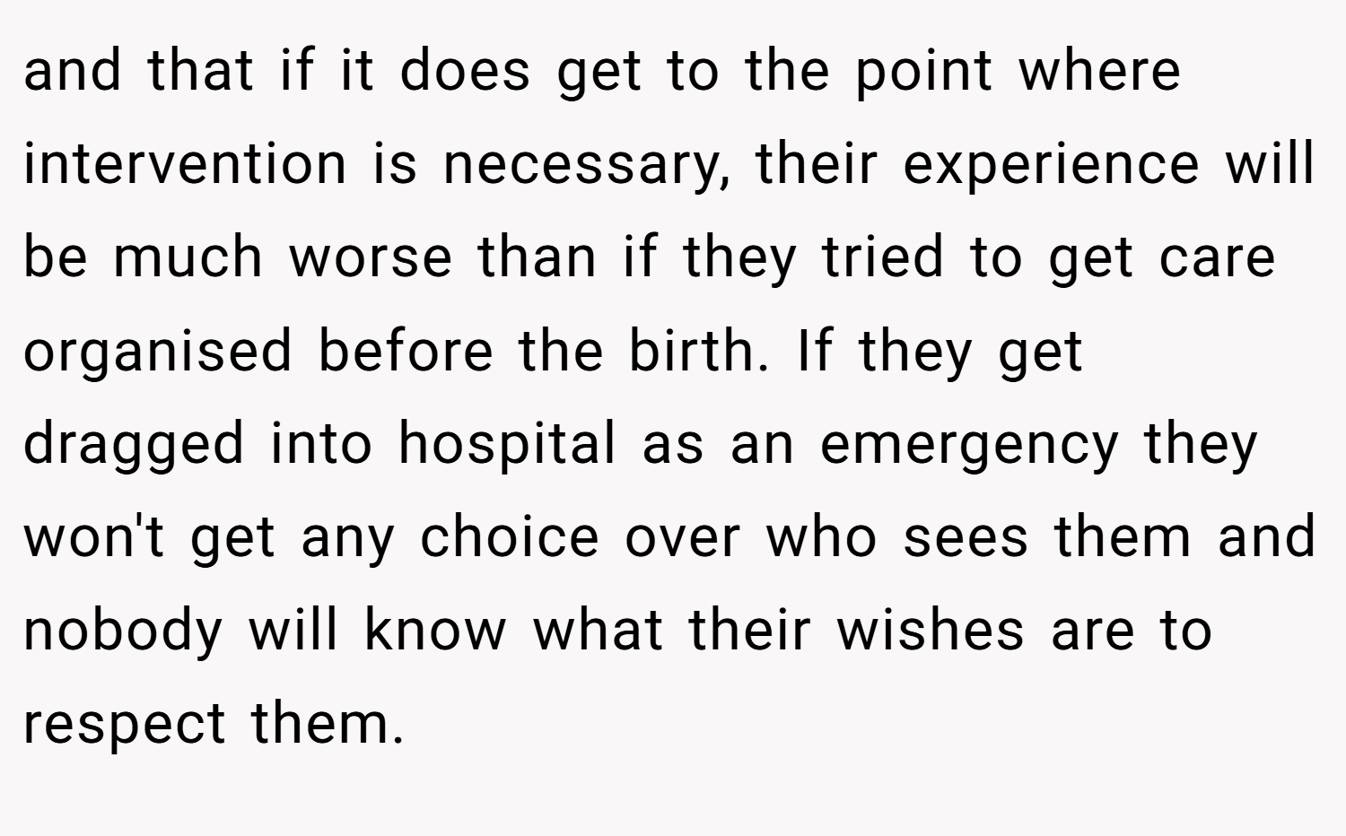 and that if it does get to the point where intervention is necessary, their experience will be much worse than if they tried to get care organised before the birth. If they get dragged into hospital as an emergency they won't get any choice over who sees them and nobody will know what their wishes are to respect them.