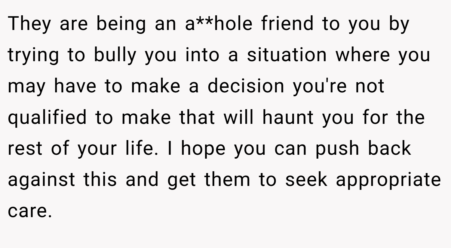 They are being an a**hole friend to you by trying to bully you into a situation where you may have to make a decision you're not qualified to make that will haunt you for the rest of your life. I hope you can push back against this and get them to seek appropriate care.