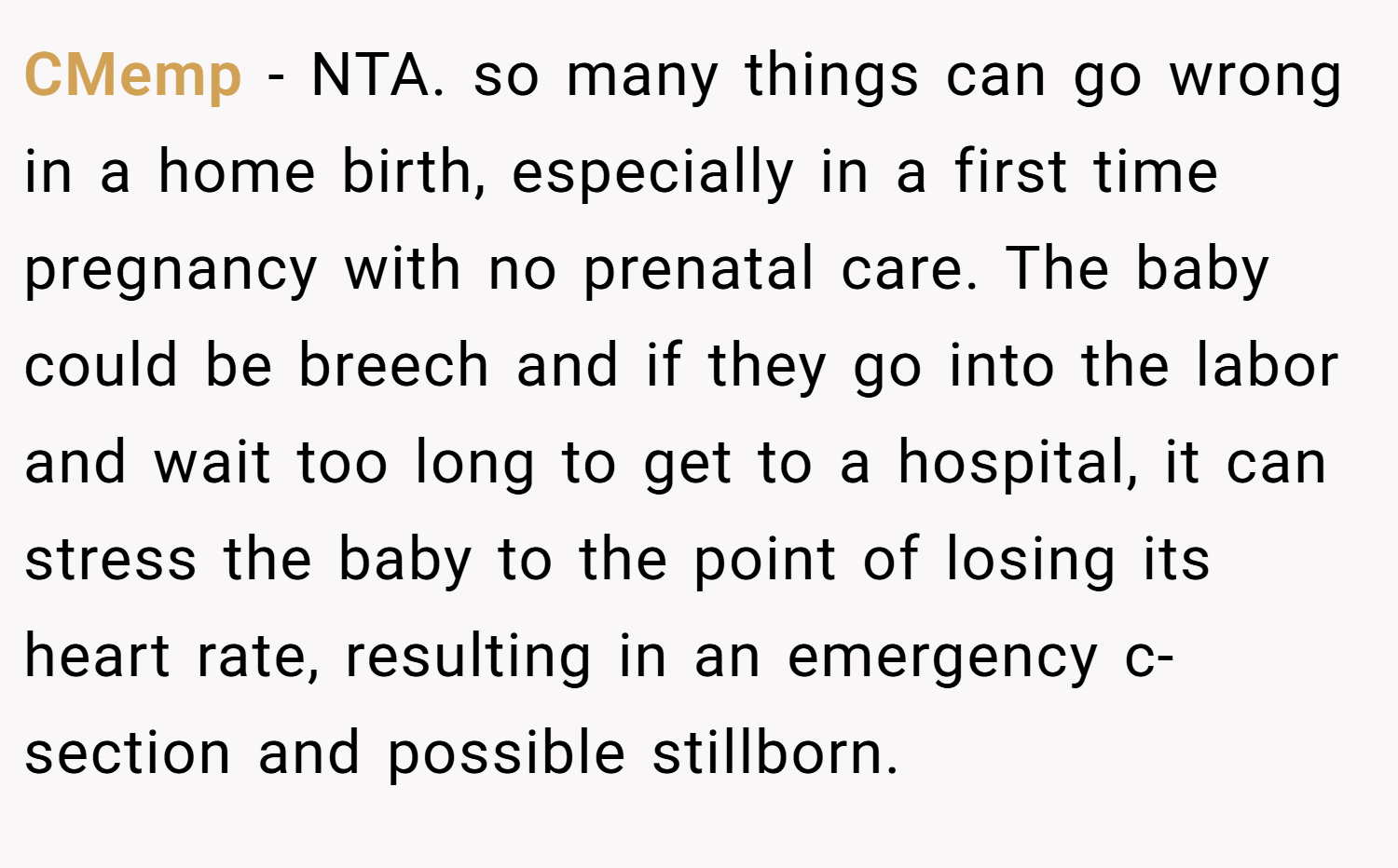 CMemp − NTA. so many things can go wrong in a home birth, especially in a first time pregnancy with no prenatal care. The baby could be breech and if they go into the labor and wait too long to get to a hospital, it can stress the baby to the point of losing its heart rate, resulting in an emergency c-section and possible stillborn.