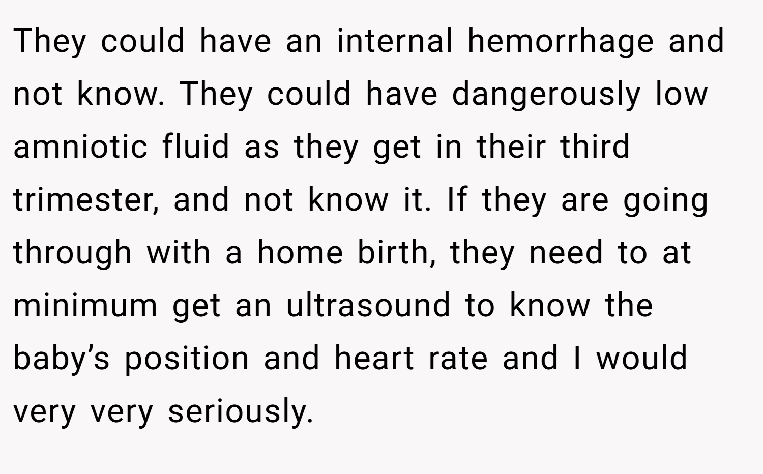 They could have an internal hemorrhage and not know. They could have dangerously low amniotic fluid as they get in their third trimester, and not know it. If they are going through with a home birth, they need to at minimum get an ultrasound to know the baby’s position and heart rate and I would very very seriously.