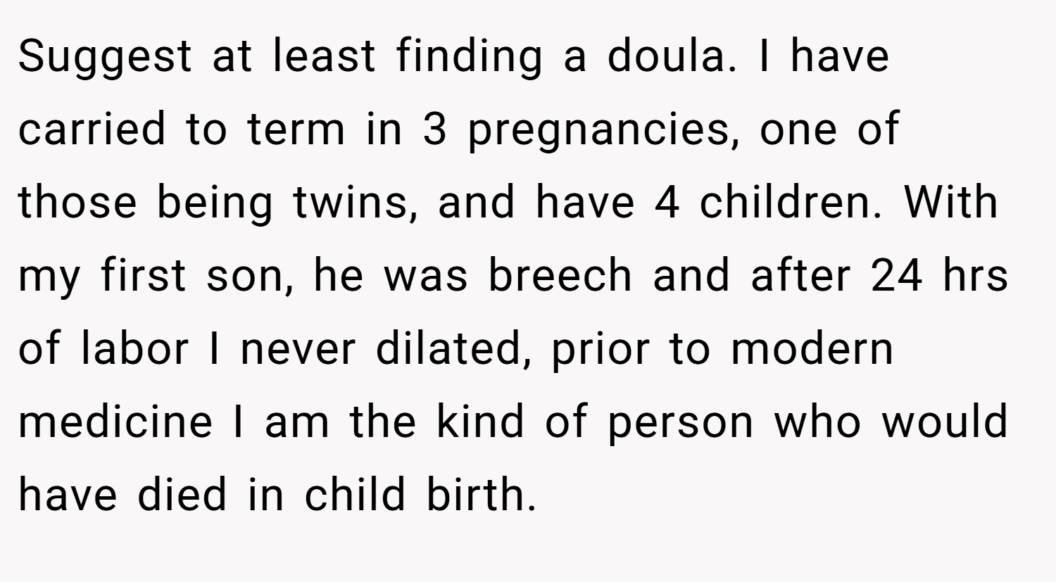 Suggest at least finding a doula. I have carried to term in 3 pregnancies, one of those being twins, and have 4 children. With my first son, he was breech and after 24 hrs of labor I never dilated, prior to modern medicine I am the kind of person who would have died in child birth.