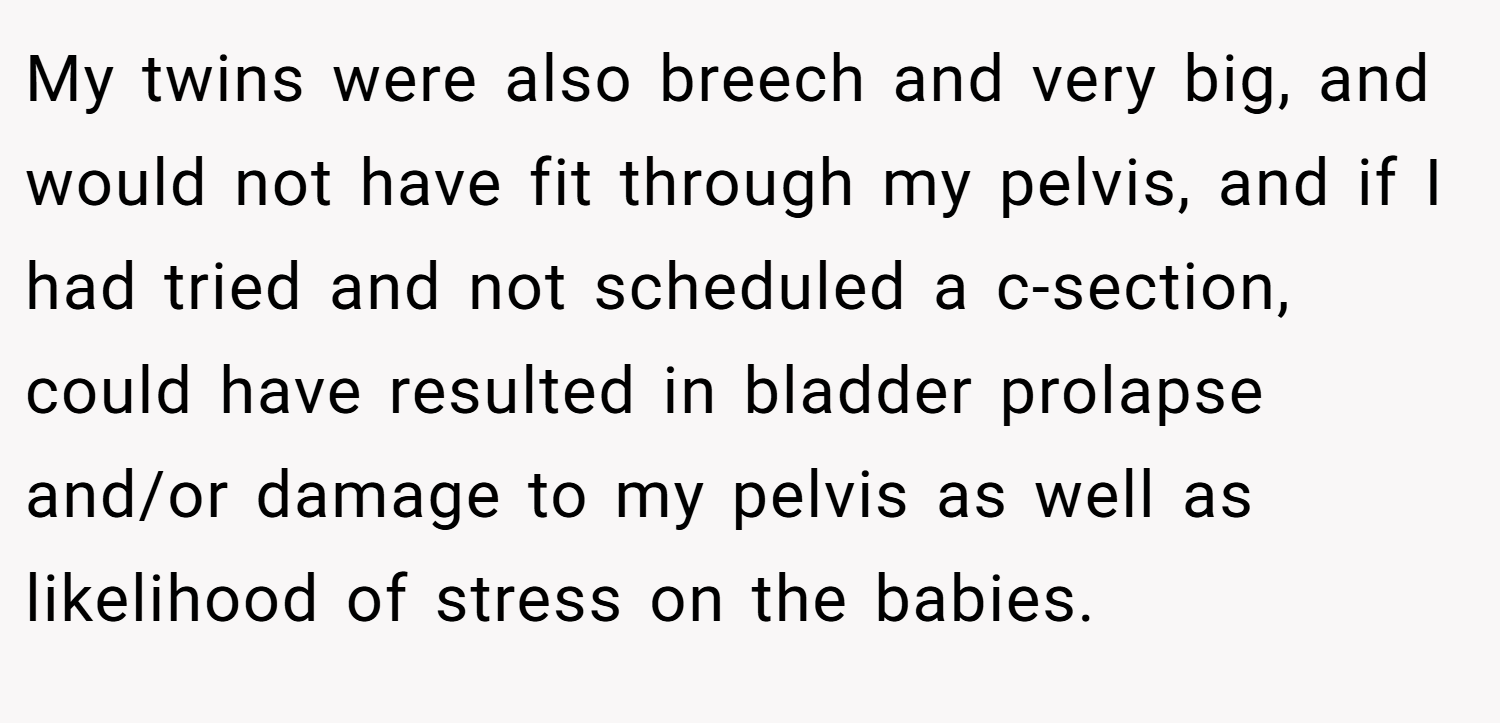 My twins were also breech and very big, and would not have fit through my pelvis, and if I had tried and not scheduled a c-section, could have resulted in bladder prolapse and/or damage to my pelvis as well as likelihood of stress on the babies.