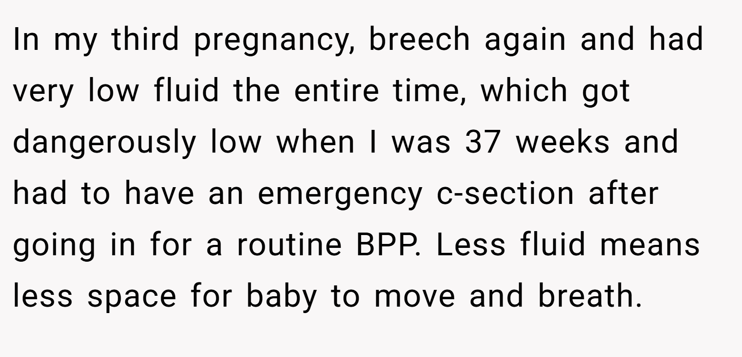 In my third pregnancy, breech again and had very low fluid the entire time, which got dangerously low when I was 37 weeks and had to have an emergency c-section after going in for a routine BPP. Less fluid means less space for baby to move and breath.
