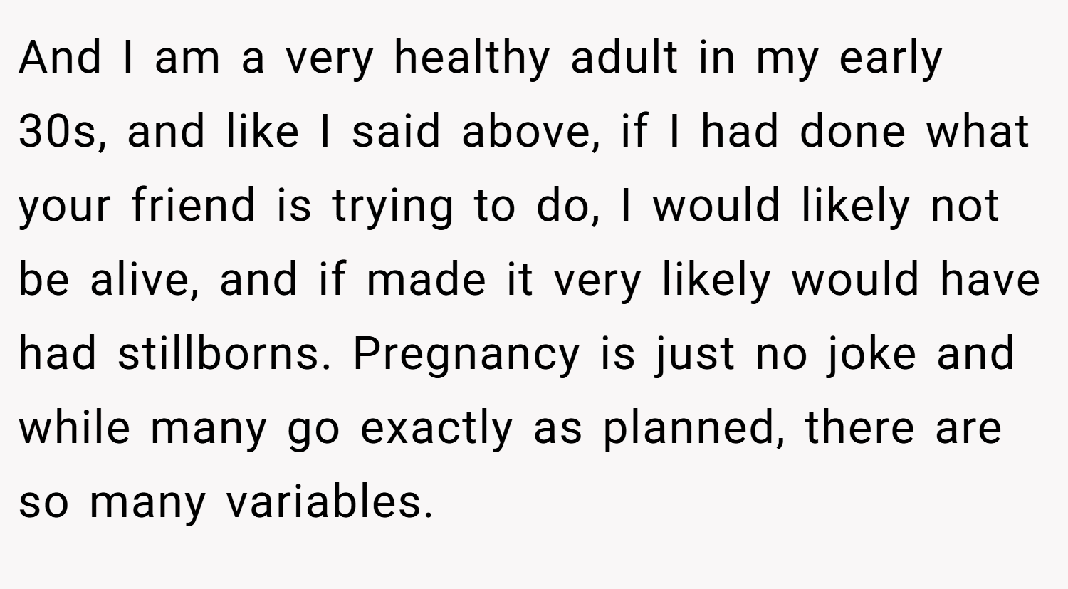 And I am a very healthy adult in my early 30s, and like I said above, if I had done what your friend is trying to do, I would likely not be alive, and if made it very likely would have had stillborns. Pregnancy is just no joke and while many go exactly as planned, there are so many variables.