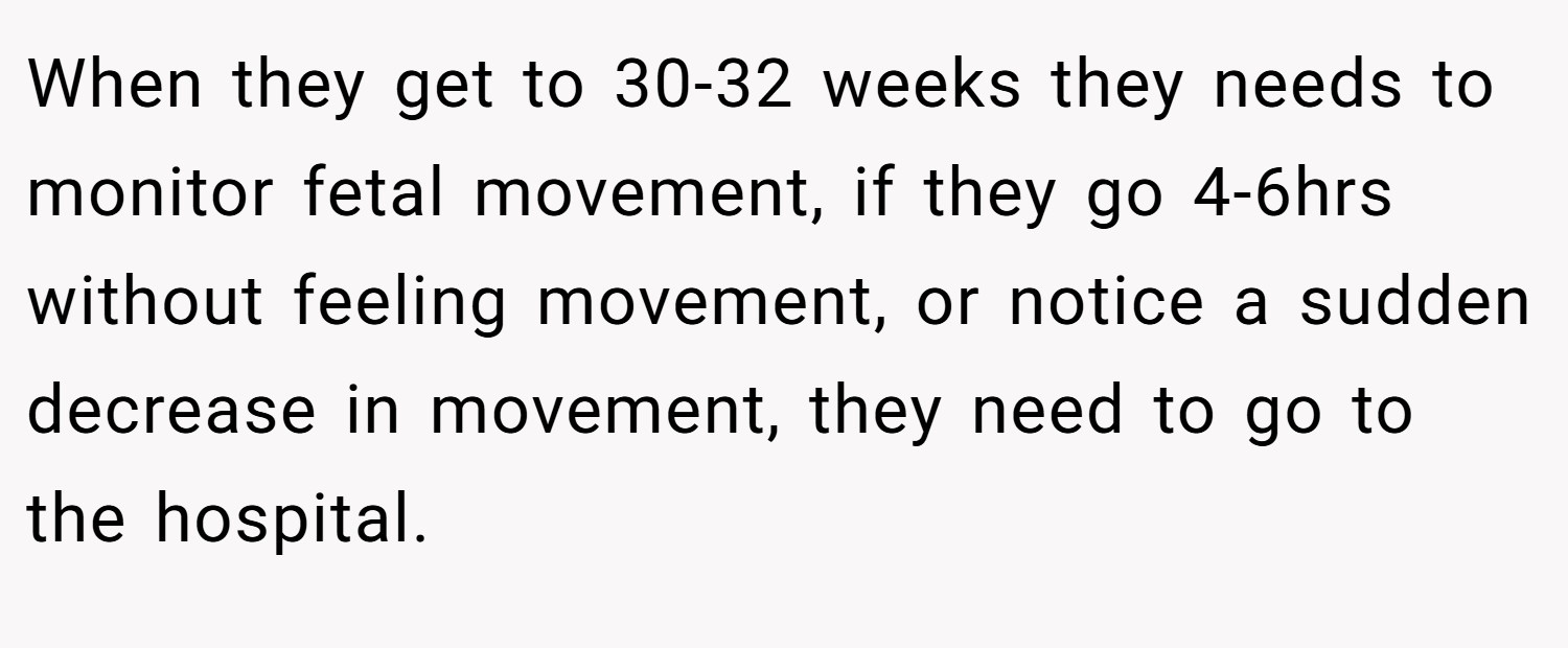 When they get to 30-32 weeks they needs to monitor fetal movement, if they go 4-6hrs without feeling movement, or notice a sudden decrease in movement, they need to go to the hospital.