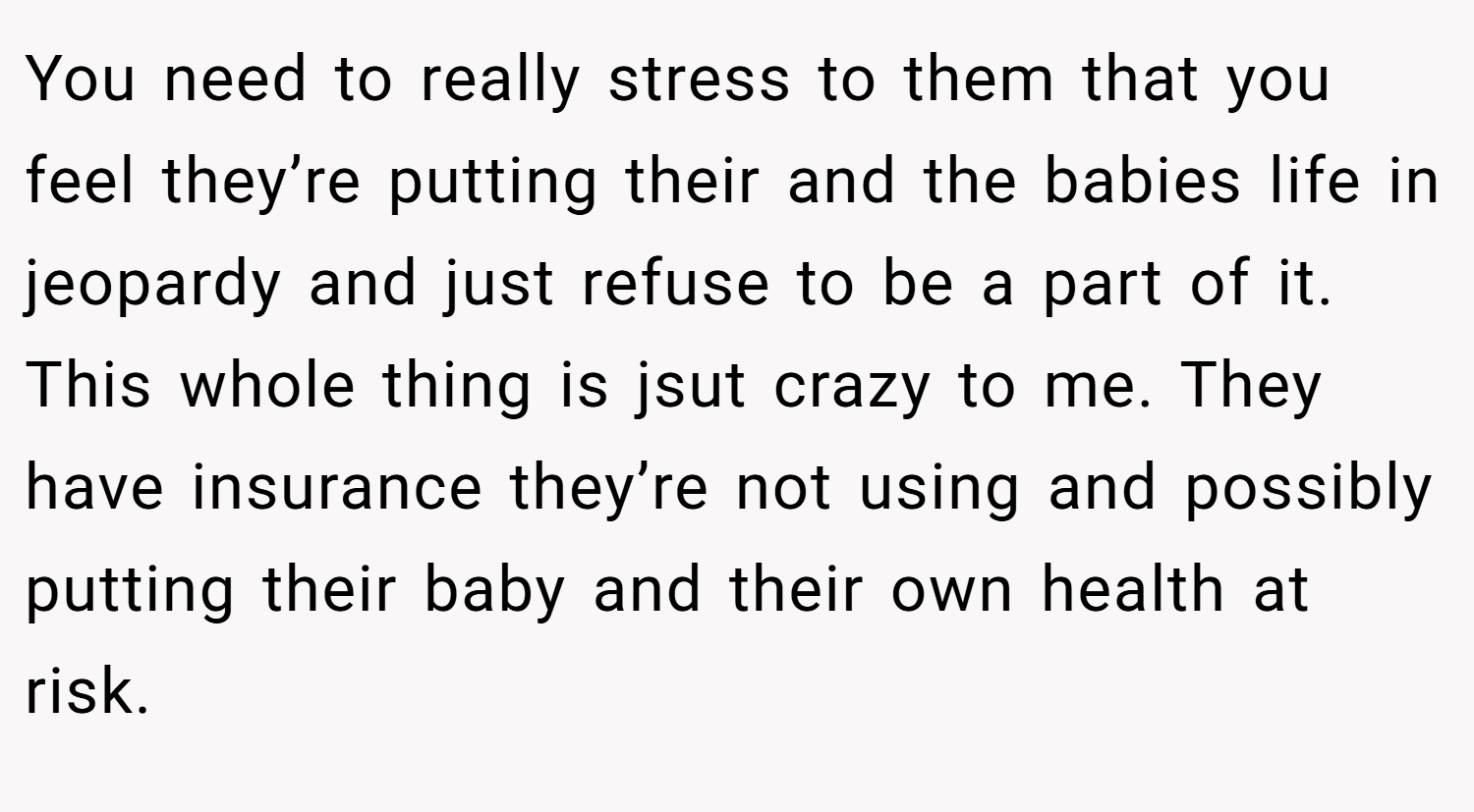 You need to really stress to them that you feel they’re putting their and the babies life in jeopardy and just refuse to be a part of it. This whole thing is jsut crazy to me. They have insurance they’re not using and possibly putting their baby and their own health at risk.