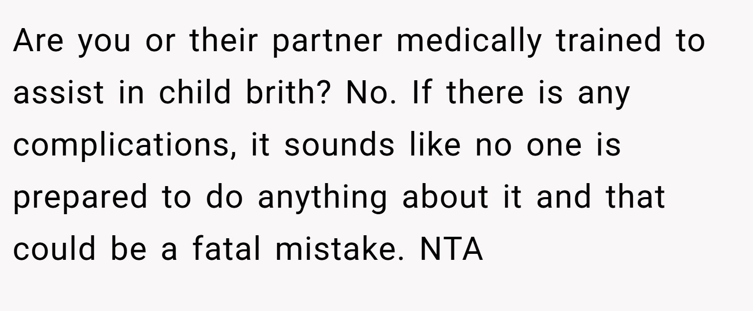 Are you or their partner medically trained to assist in child brith? No. If there is any complications, it sounds like no one is prepared to do anything about it and that could be a fatal mistake. NTA