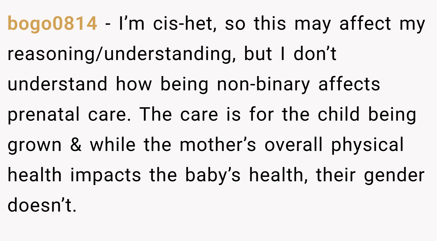 bogo0814 − I’m cis-het, so this may affect my reasoning/understanding, but I don’t understand how being non-binary affects prenatal care. The care is for the child being grown & while the mother’s overall physical health impacts the baby’s health, their gender doesn’t.