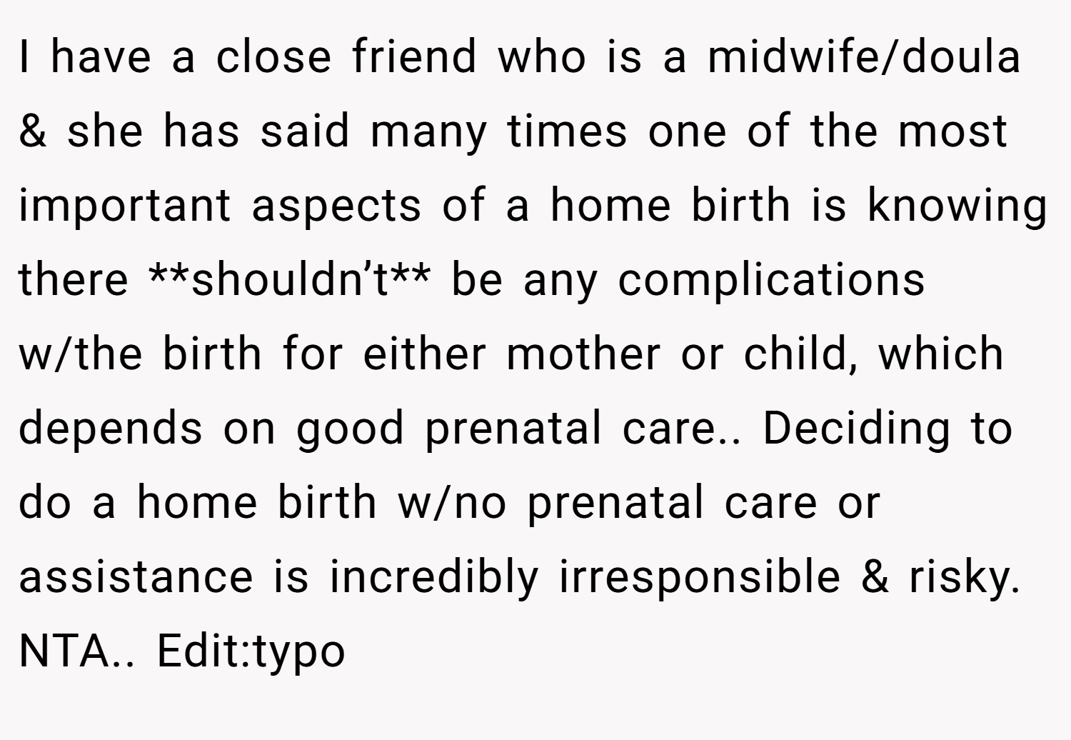 I have a close friend who is a midwife/doula & she has said many times one of the most important aspects of a home birth is knowing there **shouldn’t** be any complications w/the birth for either mother or child, which depends on good prenatal care.. Deciding to do a home birth w/no prenatal care or assistance is incredibly irresponsible & risky. NTA.. Edit:typo