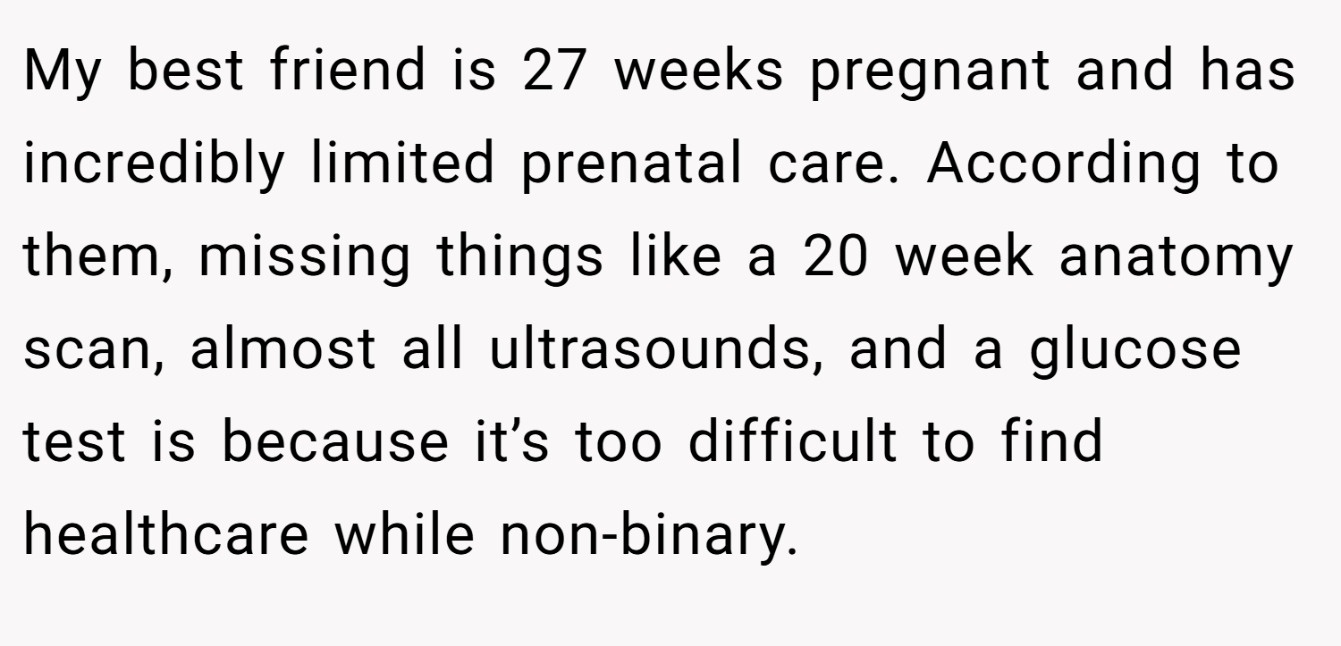 My best friend is 27 weeks pregnant and has incredibly limited prenatal care. According to them, missing things like a 20 week anatomy scan, almost all ultrasounds, and a glucose test is because it’s too difficult to find healthcare while non-binary.