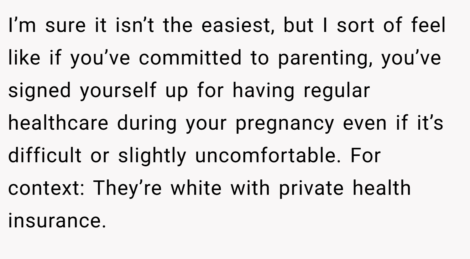 I’m sure it isn’t the easiest, but I sort of feel like if you’ve committed to parenting, you’ve signed yourself up for having regular healthcare during your pregnancy even if it’s difficult or slightly uncomfortable. For context: They’re white with private health insurance.