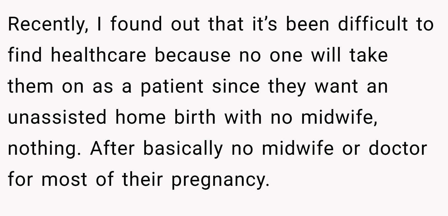 Recently, I found out that it’s been difficult to find healthcare because no one will take them on as a patient since they want an unassisted home birth with no midwife, nothing. After basically no midwife or doctor for most of their pregnancy.