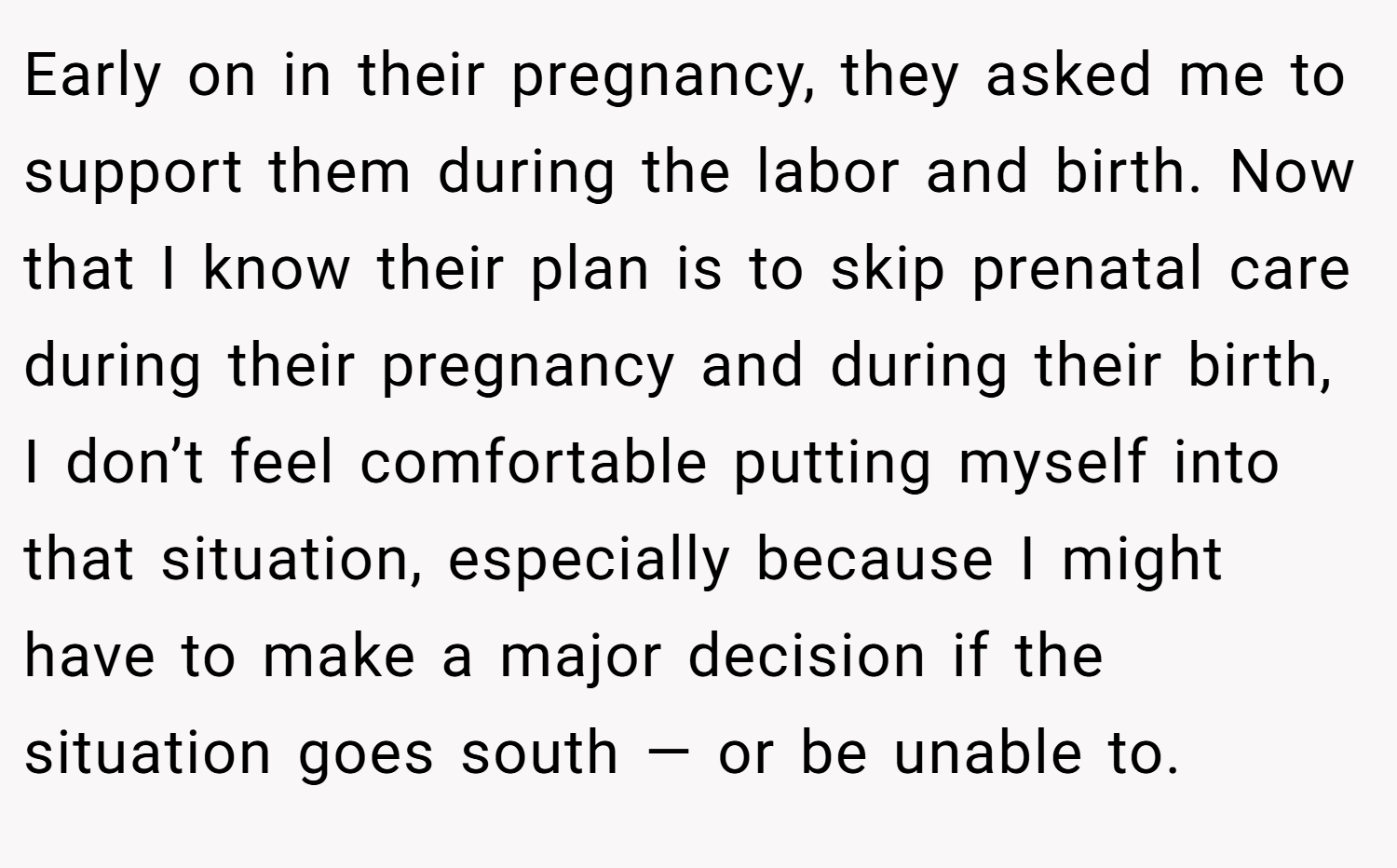 Early on in their pregnancy, they asked me to support them during the labor and birth. Now that I know their plan is to skip prenatal care during their pregnancy and during their birth, I don’t feel comfortable putting myself into that situation, especially because I might have to make a major decision if the situation goes south — or be unable to.