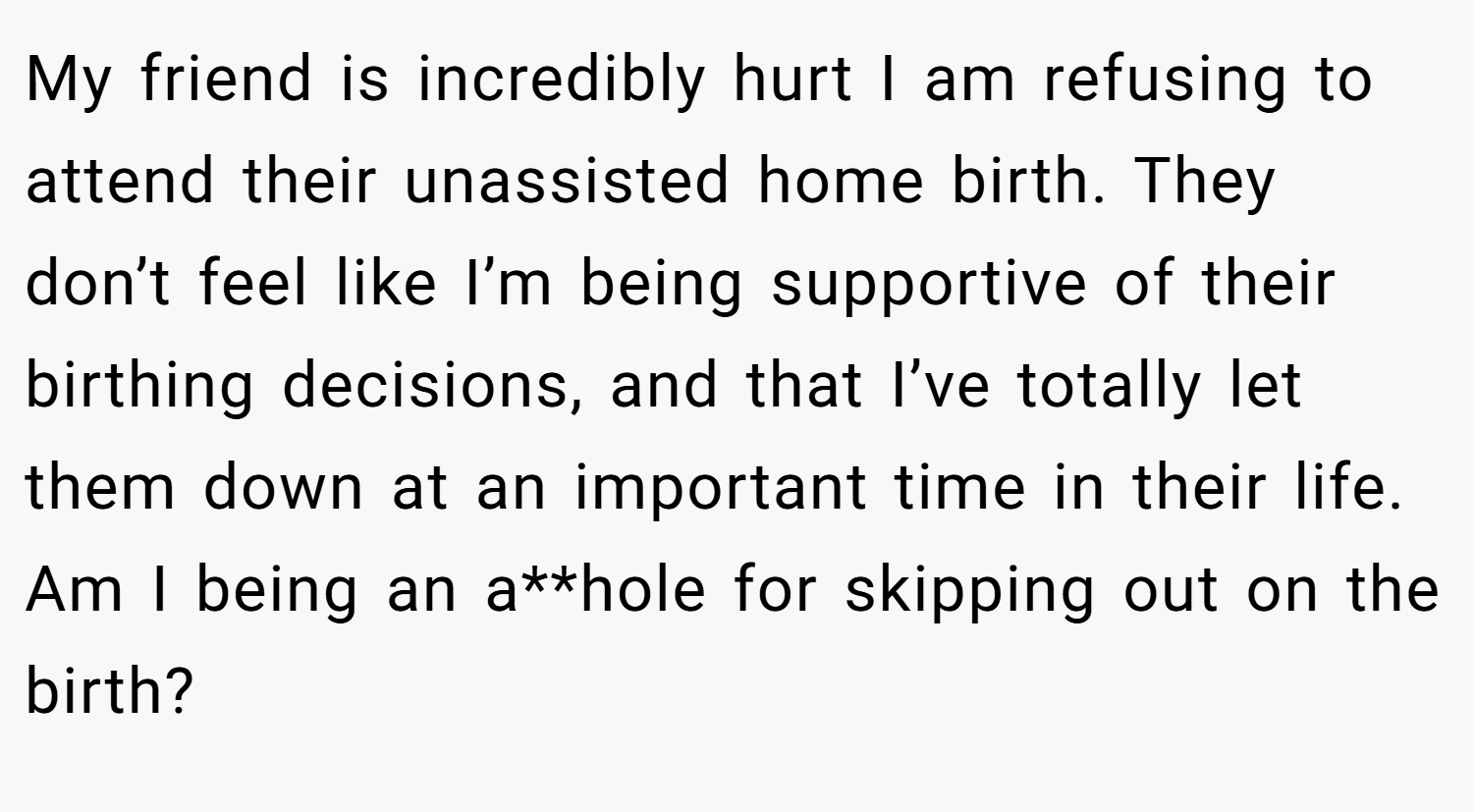 My friend is incredibly hurt I am refusing to attend their unassisted home birth. They don’t feel like I’m being supportive of their birthing decisions, and that I’ve totally let them down at an important time in their life. Am I being an a**hole for skipping out on the birth?