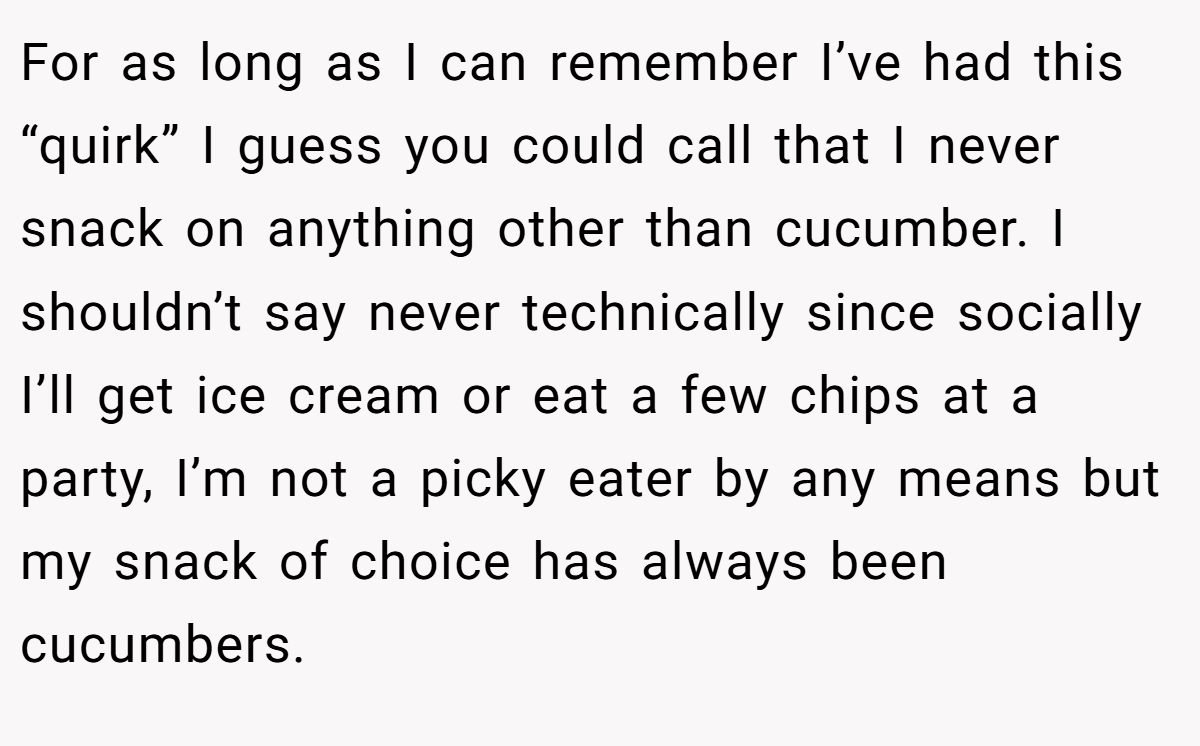 For as long as I can remember I’ve had this “quirk” I guess you could call that I never snack on anything other than cucumber. I shouldn’t say never technically since socially I’ll get ice cream or eat a few chips at a party, I’m not a picky eater by any means but my snack of choice has always been cucumbers.