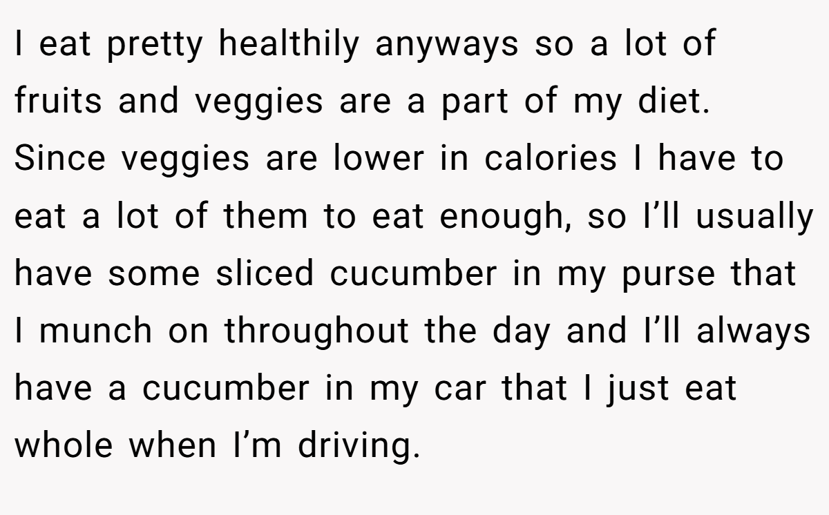 I eat pretty healthily anyways so a lot of fruits and veggies are a part of my diet. Since veggies are lower in calories I have to eat a lot of them to eat enough, so I’ll usually have some sliced cucumber in my purse that I munch on throughout the day and I’ll always have a cucumber in my car that I just eat whole when I’m driving.