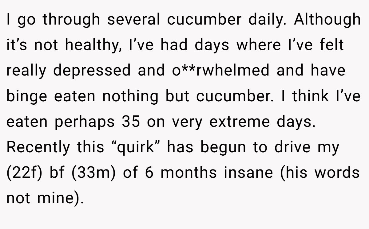 I go through several cucumber daily. Although it’s not healthy, I’ve had days where I’ve felt really depressed and o**rwhelmed and have binge eaten nothing but cucumber. I think I’ve eaten perhaps 35 on very extreme days. Recently this “quirk” has begun to drive my (22f) bf (33m) of 6 months insane (his words not mine).