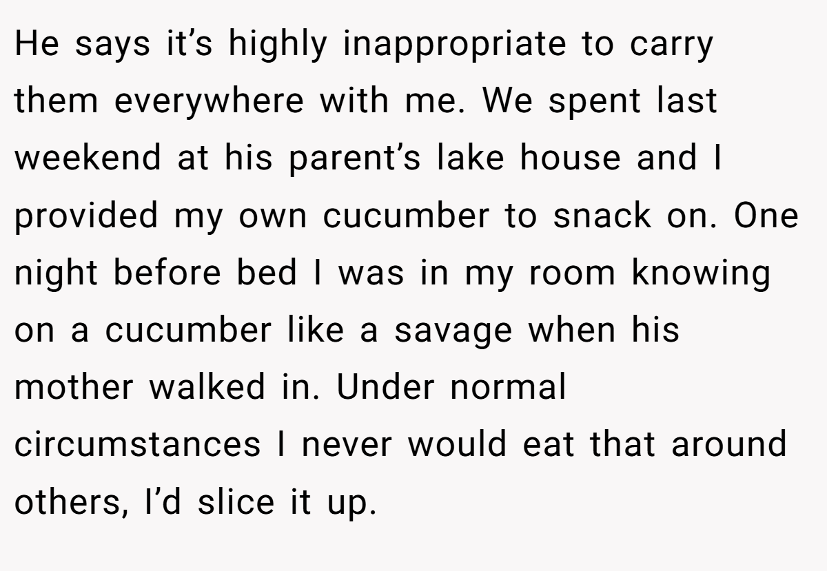He says it’s highly inappropriate to carry them everywhere with me. We spent last weekend at his parent’s lake house and I provided my own cucumber to snack on. One night before bed I was in my room knowing on a cucumber like a savage when his mother walked in. Under normal circumstances I never would eat that around others, I’d slice it up.