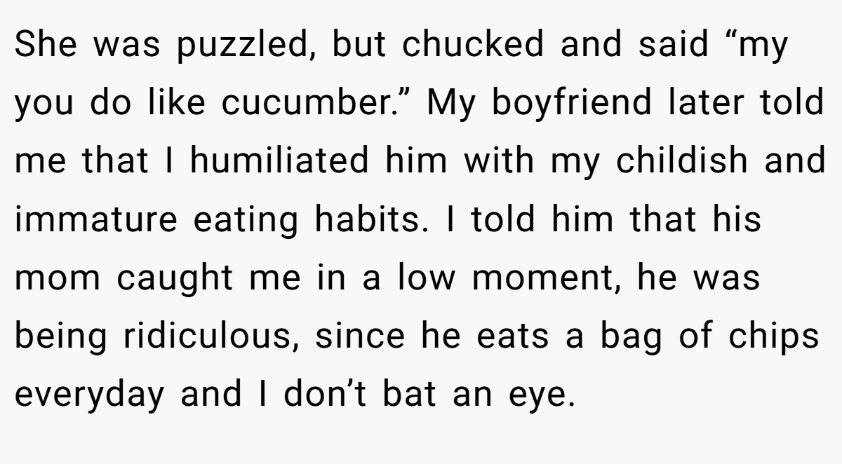 She was puzzled, but chucked and said “my you do like cucumber.” My boyfriend later told me that I humiliated him with my childish and immature eating habits. I told him that his mom caught me in a low moment, he was being ridiculous, since he eats a bag of chips everyday and I don’t bat an eye.