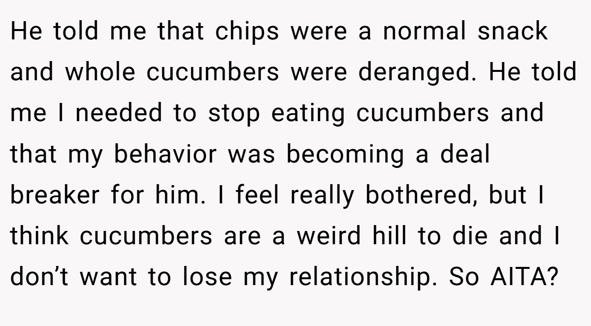 He told me that chips were a normal snack and whole cucumbers were deranged. He told me I needed to stop eating cucumbers and that my behavior was becoming a deal breaker for him. I feel really bothered, but I think cucumbers are a weird hill to die and I don’t want to lose my relationship. So AITA?
